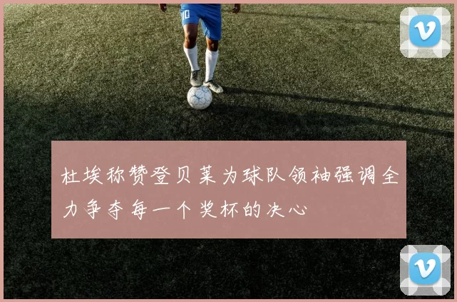 杜埃称赞登贝莱为球队领袖强调全力争夺每一个奖杯的决心