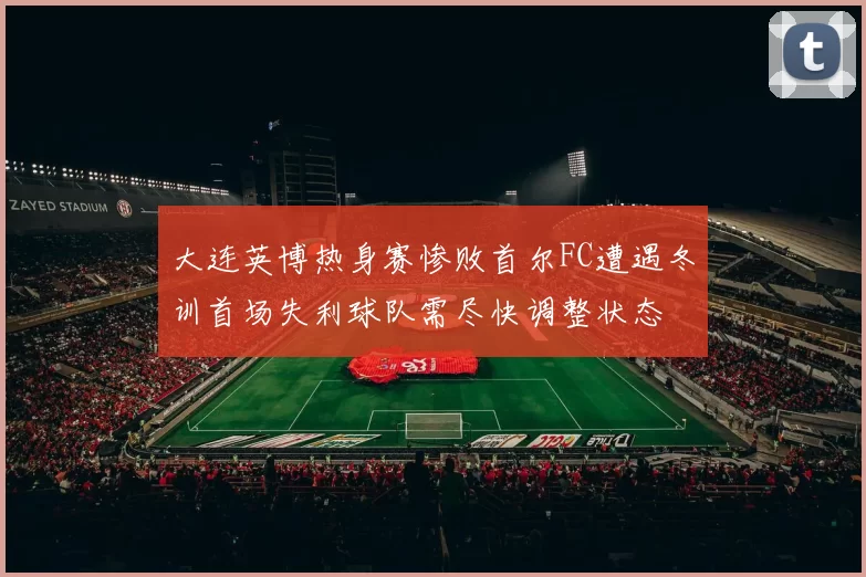 大连英博热身赛惨败首尔FC遭遇冬训首场失利球队需尽快调整状态