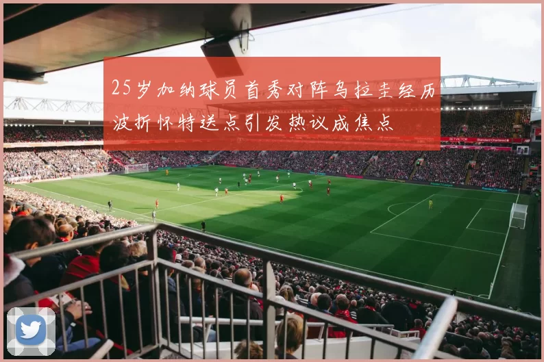 25岁加纳球员首秀对阵乌拉圭经历波折怀特送点引发热议成焦点
