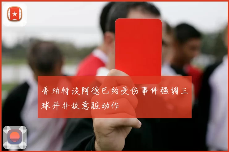 香珀特谈阿德巴约受伤事件强调三球并非故意脏动作