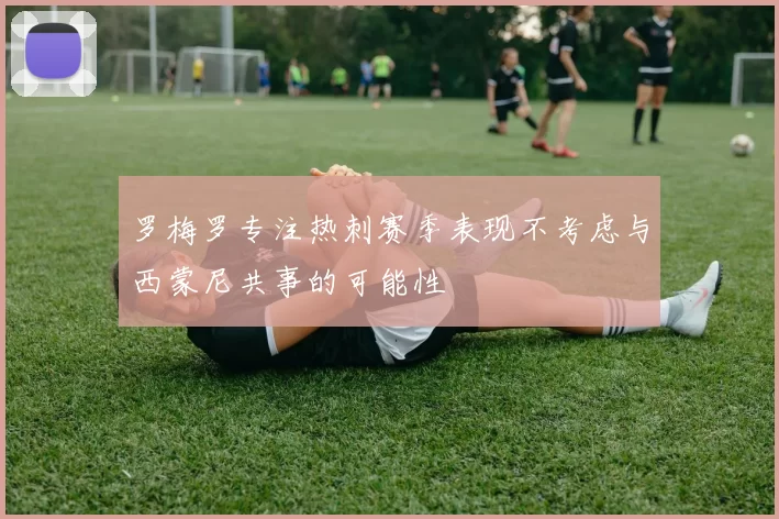 罗梅罗专注热刺赛季表现不考虑与西蒙尼共事的可能性