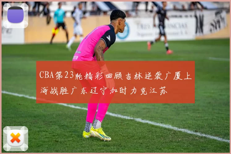 CBA第23轮精彩回顾吉林逆袭广厦上海战胜广东辽宁加时力克江苏