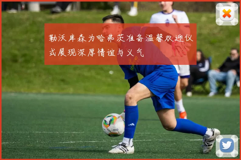 勒沃库森为哈弗茨准备温馨欢迎仪式展现深厚情谊与义气