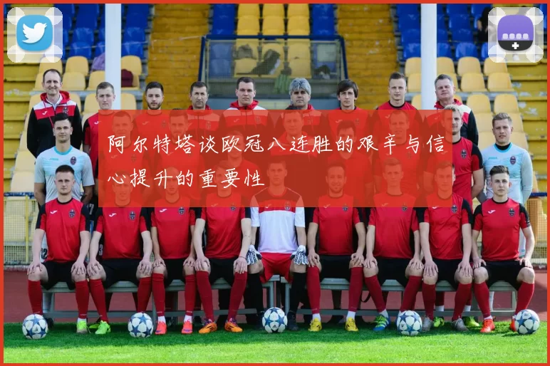 阿尔特塔谈欧冠八连胜的艰辛与信心提升的重要性