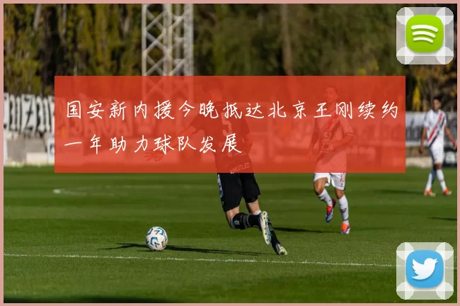 国安新内援今晚抵达北京王刚续约一年助力球队发展