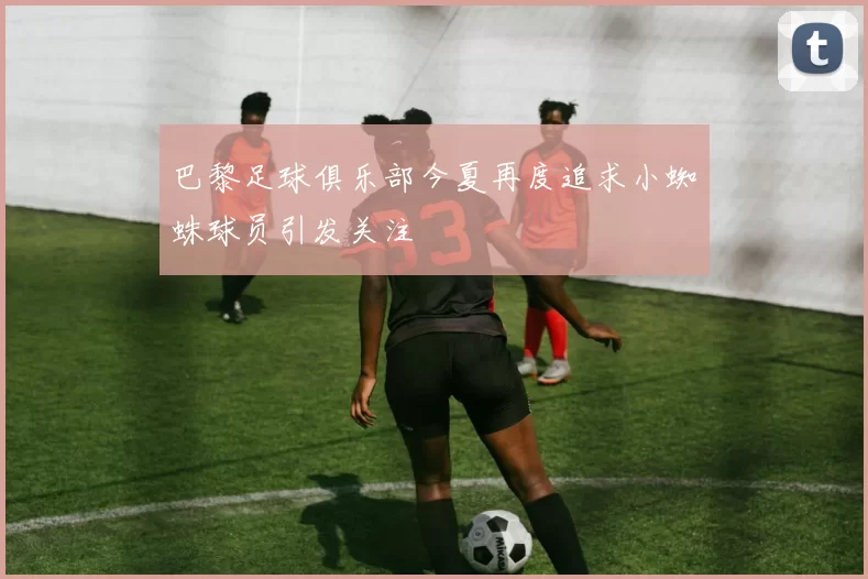 巴黎足球俱乐部今夏再度追求小蜘蛛球员引发关注